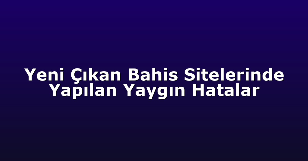 Yeni Çıkan Bahis Sitelerinde Yapılan Yaygın Hatalar